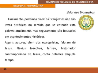SEMINÁRIOS TEOLÓGICO DO MINISTERIO IPCA
DISCIPLINA: HERMENÊUTICA
Valor dos Evangelhos
Finalmente, podemos dizer: os Evangelhos não são
livros históricos no sentido que se entende esta
palavra atualmente, mas seguramente são baseados
em acontecimentos históricos.
Alguns autores, além dos evangelistas, falaram de
Jesus. Flávius Josephus, fariseu, historiador
contemporâneo de Jesus, conta detalhes daquele
tempo.
35
 