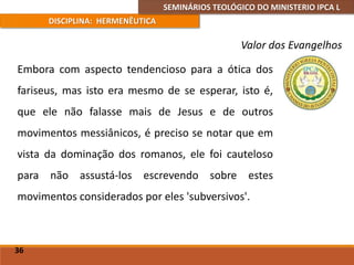 SEMINÁRIOS TEOLÓGICO DO MINISTERIO IPCA L
DISCIPLINA: HERMENÊUTICA
Valor dos Evangelhos
Embora com aspecto tendencioso para a ótica dos
fariseus, mas isto era mesmo de se esperar, isto é,
que ele não falasse mais de Jesus e de outros
movimentos messiânicos, é preciso se notar que em
vista da dominação dos romanos, ele foi cauteloso
para não assustá-los escrevendo sobre estes
movimentos considerados por eles 'subversivos'.
36
 