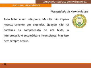 SEMINÁRIOS TEOLÓGICO DO MINISTERIO IPCA
DISCIPLINA: HERMENÊUTICA
Necessidade da Hermenêutica
Todo leitor é um intérprete. Mas ler não implica
necessariamente em entender. Quando não há
barreiras na compreensão de um texto, a
interpretação é automática e inconsciente. Mas isso
nem sempre ocorre.
37
 