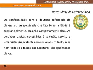 SEMINÁRIOS TEOLÓGICO DO MINISTERIO IPCA
DISCIPLINA: HERMENÊUTICA
Necessidade da Hermenêutica
De conformidade com a doutrina reformada da
clareza ou perspicuidade das Escrituras, a Bíblia é
substancialmente, mas não completamente clara. As
verdades básicas necessárias à salvação, serviço e
vida cristã são evidentes em um ou outro texto, mas
nem todos os textos das Escrituras são igualmente
claros.
38
 