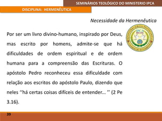 SEMINÁRIOS TEOLÓGICO DO MINISTERIO IPCA
DISCIPLINA: HERMENÊUTICA
Necessidade da Hermenêutica
Por ser um livro divino-humano, inspirado por Deus,
mas escrito por homens, admite-se que há
dificuldades de ordem espiritual e de ordem
humana para a compreensão das Escrituras. O
apóstolo Pedro reconheceu essa dificuldade com
relação aos escritos do apóstolo Paulo, dizendo que
neles ‘‘há certas coisas difíceis de entender... ’’ (2 Pe
3.16).
39
 