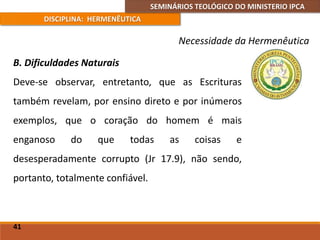 SEMINÁRIOS TEOLÓGICO DO MINISTERIO IPCA
DISCIPLINA: HERMENÊUTICA
Necessidade da Hermenêutica
B. Dificuldades Naturais
Deve-se observar, entretanto, que as Escrituras
também revelam, por ensino direto e por inúmeros
exemplos, que o coração do homem é mais
enganoso do que todas as coisas e
desesperadamente corrupto (Jr 17.9), não sendo,
portanto, totalmente confiável.
41
 