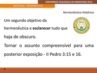 SEMINÁRIOS TEOLÓGICO DO MINISTERIO IPCA
DISCIPLINA: HERMENÊUTICA
Hermenêutica Histórica
Um segundo objetivo da
hermenêutica e esclarecer tudo que
4
haja de obscuro.
Tornar o assunto compreensível para uma
posterior exposição - II Pedro 3:15 e 16.
 