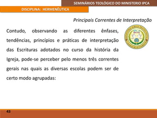 SEMINÁRIOS TEOLÓGICO DO MINISTERIO IPCA
DISCIPLINA: HERMENÊUTICA
Principais Correntes de Interpretação
Contudo, observando as diferentes ênfases,
tendências, princípios e práticas de interpretação
das Escrituras adotados no curso da história da
Igreja, pode-se perceber pelo menos três correntes
gerais nas quais as diversas escolas podem ser de
certo modo agrupadas:
43
 