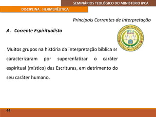 SEMINÁRIOS TEOLÓGICO DO MINISTERIO IPCA
DISCIPLINA: HERMENÊUTICA
Principais Correntes de Interpretação
A. Corrente Espiritualista
Muitos grupos na história da interpretação bíblica se
caracterizaram por superenfatizar o caráter
espiritual (místico) das Escrituras, em detrimento do
seu caráter humano.
44
 