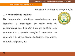 SEMINÁRIOS TEOLÓGICO DO MINISTERIO IPCA
DISCIPLINA: HERMENÊUTICA
Principais Correntes de Interpretação
2. A Hermenêutica Intuitiva
Os hermeneutas intuitivos caracterizam-se por
identificar a mensagem do texto com os
pensamentos que lhes vêm à mente ao lê-lo, sem
contudo dar a devida atenção à gramática, ao
contexto e às circunstâncias históricas, geográficas,
culturais, religiosas, etc.
46
 
