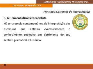 SEMINÁRIOS TEOLÓGICO DO MINISTERIO IPCA
DISCIPLINA: HERMENÊUTICA
Principais Correntes de Interpretação
3. A Hermenêutica Existencialista
Há uma escola contemporânea de interpretação das
Escrituras que enfatiza excessivamente o
conhecimento subjetivo em detrimento do seu
sentido gramatical e histórico.
47
 
