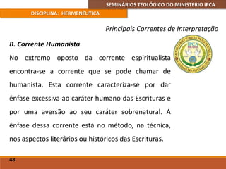 SEMINÁRIOS TEOLÓGICO DO MINISTERIO IPCA
DISCIPLINA: HERMENÊUTICA
Principais Correntes de Interpretação
B. Corrente Humanista
No extremo oposto da corrente espiritualista
encontra-se a corrente que se pode chamar de
humanista. Esta corrente caracteriza-se por dar
ênfase excessiva ao caráter humano das Escrituras e
por uma aversão ao seu caráter sobrenatural. A
ênfase dessa corrente está no método, na técnica,
nos aspectos literários ou históricos das Escrituras.
48
 