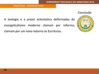 SEMINÁRIOS TEOLÓGICO DO MINISTERIO IPCA
DISCIPLINA: HERMENÊUTICA
Conclusão
A teologia e a praxis eclesiástica deformadas do
evangelicalismo moderno clamam por reforma;
clamam por um novo retorno às Escrituras.
49
 