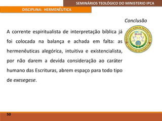 SEMINÁRIOS TEOLÓGICO DO MINISTERIO IPCA
DISCIPLINA: HERMENÊUTICA
Conclusão
A corrente espiritualista de interpretação bíblica já
foi colocada na balança e achada em falta: as
hermenêuticas alegórica, intuitiva e existencialista,
por não darem a devida consideração ao caráter
humano das Escrituras, abrem espaço para todo tipo
de exesegese.
50
 
