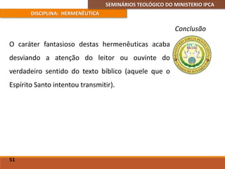 SEMINÁRIOS TEOLÓGICO DO MINISTERIO IPCA
DISCIPLINA: HERMENÊUTICA
Conclusão
O caráter fantasioso destas hermenêuticas acaba
desviando a atenção do leitor ou ouvinte do
verdadeiro sentido do texto bíblico (aquele que o
Espírito Santo intentou transmitir).
51
 