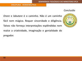 SEMINÁRIOS TEOLÓGICO DO MINISTERIO IPCA
DISCIPLINA: HERMENÊUTICA
Conclusão
Orare e labutare é o caminho. Não é um caminho
fácil nem mágico. Requer sinceridade e diligência.
Talvez não forneça interpretações esplêndidas nem
realce a criatividade, imaginação e genialidade do
pregador.
52
 