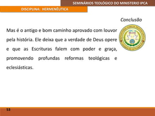 SEMINÁRIOS TEOLÓGICO DO MINISTERIO IPCA
DISCIPLINA: HERMENÊUTICA
Conclusão
Mas é o antigo e bom caminho aprovado com louvor
pela história. Ele deixa que a verdade de Deus opere
e que as Escrituras falem com poder e graça,
promovendo profundas reformas teológicas e
eclesiásticas.
53
 