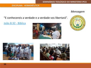 SEMINÁRIOS TEOLÓGICO DO MINISTERIO IPCA
DISCIPLINA: HERMENÊUTICA
Mensagem
“E conhecereis a verdade e a verdade vos libertará”.
João 8:32 - Bíblica
53
 