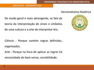 SEMINÁRIOS TEOLÓGICO DO MINISTERIO IPCA
DISCIPLINA: HERMENÊUTICA
Hermenêutica Histórica
De modo geral e mais abrangente, se fala da
teoria da interpretação de sinais e símbolos
de uma cultura e a arte de interpretar leis.
Ciência - Porque contém regras definidas,
organizadas.
Arte - Porque na hora de aplicar as regras há
necessidade de bom senso, sensibilidade.
7
 
