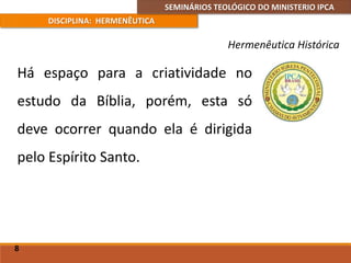 SEMINÁRIOS TEOLÓGICO DO MINISTERIO IPCA
DISCIPLINA: HERMENÊUTICA
Hermenêutica Histórica
Há espaço para a criatividade no
estudo da Bíblia, porém, esta só
deve ocorrer quando ela é dirigida
pelo Espírito Santo.
8
 