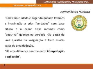 SEMINÁRIOS TEOLÓGICO DO MINISTERIO IPCA
DISCIPLINA: HERMENÊUTICA
Hermenêutica Histórica
O máximo cuidado é sugerido quando levamos
a imaginação a criar “verdades” sem base
bíblica e a expor estas mesmas como
“doutrina” quando na verdade não passa de
uma questão da imaginação e fruto muitas
vezes de uma dedução.
“Há uma diferença enorme entre interpretação
e aplicação”.
9
 