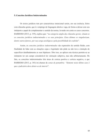 10
5. Conceitos Jurídicos Indeterminados
Os textos jurídicos tem por característica intencional serem, em sua essência, feitos
com cláusulas gerais, que é o emprego de linguagem aberta e vaga, de forma a deixar com seu
intérprete o papel de complementar o sentido da norma, levando em conta os casos concretos.
BARROSO (2013, p. 339), explica que: “na categoria ampla das cláusulas gerais, situam-se
os conceitos jurídicos indeterminados e os seus princípios. Estes últimos se singularizam,
dentre outros fatores, por sua carga axiológica e pela possibilidade de coalisão”.
Assim, os conceitos jurídicos indeterminados são expressões de sentido fluído, com
finalidade de lidar com as situações cujas o legislador não pôde ou não teve a intenção de
especificar detalhadamente as suas hipóteses. Dito isso, ao aplicar esta técnica permite-se ao
intérprete ter um campo considerável de valoração subjetiva, mas não arbitrariamente. De
fato, os conceitos indeterminados têm áreas de certeza positiva e certeza negativa, o que
BARROSO (2013, p. 341) irá chamar de zonas de penumbra: “Somente neste último caso é
que o judiciário deve abster-se de intervir”.
 