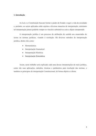 3
1. Introdução
As Leis e a Constituição buscam limitar o poder do Estado e reger a vida da sociedade
e, portanto, ao serem aplicadas estão sujeitas a diversas maneiras de interpretação, entretanto
tal interpretação jamais poderão romper os vínculos substantivos com o objeto interpretado.
A interpretação jurídica é um processo de atribuição de sentido aos enunciados de
textos ou normas jurídicas, visando à resolução. Há diversos métodos de interpretação
jurídica, dentre eles como:
 Hermenêutica
 Interpretação Gramatical
 Interpretação Histórica
 Interpretação Sistemática
Assim, neste trabalho será explicado cada uma dessas interpretações do meio jurídico,
como são suas aplicações, métodos, técnicas e parâmetros para resolução das normas, e
também os princípios de interpretação Constitucional, de forma objetiva e direta.
 