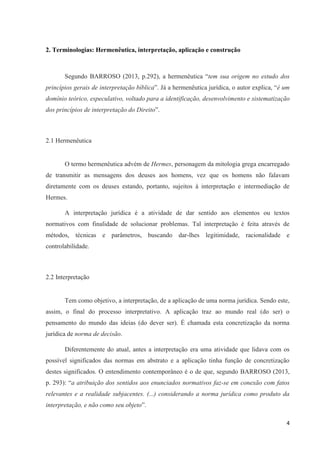 4
2. Terminologias: Hermenêutica, interpretação, aplicação e construção
Segundo BARROSO (2013, p.292), a hermenêutica “tem sua origem no estudo dos
princípios gerais de interpretação bíblica”. Já a hermenêutica jurídica, o autor explica, “é um
domínio teórico, especulativo, voltado para a identificação, desenvolvimento e sistematização
dos princípios de interpretação do Direito”.
2.1 Hermenêutica
O termo hermenêutica advém de Hermes, personagem da mitologia grega encarregado
de transmitir as mensagens dos deuses aos homens, vez que os homens não falavam
diretamente com os deuses estando, portanto, sujeitos à interpretação e intermediação de
Hermes.
A interpretação jurídica é a atividade de dar sentido aos elementos ou textos
normativos com finalidade de solucionar problemas. Tal interpretação é feita através de
métodos, técnicas e parâmetros, buscando dar-lhes legitimidade, racionalidade e
controlabilidade.
2.2 Interpretação
Tem como objetivo, a interpretação, de a aplicação de uma norma jurídica. Sendo este,
assim, o final do processo interpretativo. A aplicação traz ao mundo real (do ser) o
pensamento do mundo das ideias (do dever ser). É chamada esta concretização da norma
jurídica de norma de decisão.
Diferentemente do atual, antes a interpretação era uma atividade que lidava com os
possível significados das normas em abstrato e a aplicação tinha função de concretização
destes significados. O entendimento contemporâneo é o de que, segundo BARROSO (2013,
p. 293): “a atribuição dos sentidos aos enunciados normativos faz-se em conexão com fatos
relevantes e a realidade subjacentes. (...) considerando a norma jurídica como produto da
interpretação, e não como seu objeto”.
 