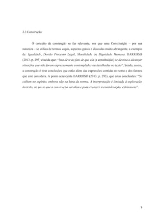 5
2.3 Construção
O conceito de construção se faz relevante, vez que uma Constituição – por sua
natureza – se utiliza de termos vagos, aspectos gerais e cláusulas muito abrangente, a exemplo
de: Igualdade, Devido Processo Legal, Moralidade ou Dignidade Humana. BARROSO
(2013, p. 293) elucida que: “Isso deve ao fato de que ela (a constituição) se destina a alcançar
situações que não foram expressamente contempladas ou detalhadas no texto”. Sendo, assim,
a construção é tirar conclusões que estão além das expressões contidas no texto e dos fatores
que este considera. A ponto acrescenta BARROSO (2013, p. 293), que estas conclusões: “Se
colhem no espírito, embora não na letra da norma. A interpretação é limitada à exploração
do texto, ao passo que a construção vai além e pode recorrer à considerações extrínsecas”.
 
