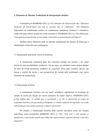 6
3. Elementos ou Métodos Tradicionais de Interpretação Jurídica
O chamado por BARROSO (2013, p.131) elementos de interpretação são: “diferentes
elementos de interpretação que não se excluem, mas se combinam”. São elementos
tradicionais de interpretação jurídica os componentes gramatical, histórico e sistemático,
sendo estes para atribuir sentido aos textos normativos. BARROSO (2013, p. 341) afirma que:
“uma quarta perspectiva foi acrescentada, consistente na interpretação teleológica”.
Nenhum desses elementos pode ser adotado isoladamente dos demais, de forma que a
interpretação é fruto das suas combinações.
3.1 Interpretação gramatical, literal ou semântica
A interpretação gramatical parte dos conceitos contidos nas normas e seu relato
através de suas possibilidades semânticas. Via de regra, seu intérprete nunca poderá abordar
tal texto de forma meramente semântica ou conceitual. Antes pelo contrário, deverá este
buscar o espírito da norma e suas perspectivas de sentido pela combinação com outros
elementos de interpretação.
3.2 Interpretação histórica
A interpretação histórica tem um papel secundário, suplementar na revelação do
sentido da norma em relação aos outros elementos de caráter objetivo. BARROSO (2013,
p.316) explica que: “À medida que a constituição e as leis se distanciam no tempo da
conjuntura histórica em que foram promulgadas, a vontade subjetiva do legislador vai sendo
substituída por um sentido autônomo e objetivo da norma”.
No entanto, a interpretação histórica pode assumir relevância maior em situação
específicas, como exemplifica BARROSO (2013, p. 316): “Este será o caso quando se
prenda dar a uma norma sentido que tenha sido expressamente rejeitado durante o processo
legislativo”.
 