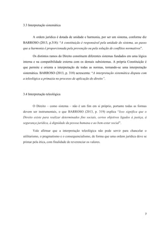7
3.3 Interpretação sistemática
A ordem jurídica é dotada de unidade e harmonia, por ser um sistema, conforme diz
BARROSO (2013, p.318): “A constituição é responsável pela unidade do sistema, ao passo
que a harmonia é proporcionada pela prevenção ou pela solução de conflitos normativos”.
Os distintos ramos do Direito constituem diferentes sistemas fundados em uma lógica
interna e na compatibilidade externa com os demais subsistemas. A própria Constituição é
que permite e orienta a interpretação de todas as normas, tornando-se uma interpretação
sistemática. BARROSO (2013, p. 318) acrescenta: “A interpretação sistemática disputa com
a teleológica a primazia no processo de aplicação do direito”.
3.4 Interpretação teleológica
O Direito – como sistema – não é um fim em si próprio, portanto todas as formas
devem ser instrumentais, o que BARROSO (2013, p. 319) explica “Isso significa que o
Direito existe para realizar determinados fins sociais, certos objetivos ligados à justiça, à
segurança jurídica, à dignidade da pessoa humana e ao bem-estar social”.
Vale afirmar que a interpretação teleológica não pode servir para chancelar o
utilitarismo, o pragmatismo e o consequencialismo, de forma que uma ordem jurídica deve se
primar pela ética, com finalidade de reverenciar os valores.
 