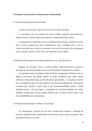 8
4. Princípios Instrumentais de Interpretação Constitucional:
4.1 Princípio da supremacia da Constituição
A norma constitucional é suprema, pois não existe outra acima dela.
A Constituição seria um conjunto de normas jurídicas superiores que determina a
criação de todas as demais regras que integram o ordenamento jurídico estatal.
A supremacia da Constituição envolve o problema da sua reforma, emenda ou revisão,
pois os textos constitucionais devem harmonizar-se com a realidade social e com os
valores nela positivados, ela deve ser ajustada a vida social, pois assim evita a desarmonia
entre o preceito vigente e o valor social, que acarretaria uma revolução
4.2 Princípio da Presunção de Constitucionalidade das Leis e Atos Normativos
Segundo este princípio, todas as normas jurídicas infraconstitucionais possuem a
presunção de constitucionalidade até que o controle judicial se manifeste em contrário.
Este princípio decorre do próprio Estado de Direito, da separação de Poderes, pois é a
própria Constituição que delega poderes ao Poder Legislativo para editar normas
ordinárias, infraconstitucionais, que lhe dão plena operatividade, e o Legislativo assim o
faz, na presunção de que as leis que elaborou e que foram promulgadas são, efetivamente,
constitucionais, devendo a quem argui a sua inconstitucionalidade perante o Poder
Judiciário provar o vício que alega, e a declaração de inconstitucionalidade das normas
ordinárias somente deve ocorrer quando afastada toda e qualquer dúvida quanto à sua
incompatibilidade com a Constituição.
4.3 Princípio da Interpretação conforme a Constituição
As características peculiares de um texto constitucional impõem a utilização de
princípios específicos para a interpretação de suas normas, entre os quais destacamos, pela
importância de que se revestem.
 