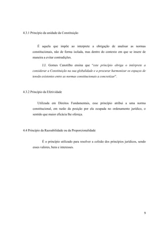 9
4.3.1 Princípio da unidade da Constituição
É aquela que impõe ao interprete a obrigação de analisar as normas
constitucionais, não de forma isolada, mas dentro do contexto em que se insere de
maneira a evitar contradições.
J.J. Gomes Canotilho ensina que “este princípio obriga o intérprete a
considerar a Constituição na sua globalidade e a procurar harmonizar os espaços de
tensão existentes entre as normas constitucionais a concretizar”.
4.3.2 Princípio da Efetividade
Utilizada em Direitos Fundamentais, esse princípio atribui a uma norma
constitucional, em razão da posição por ela ocupada no ordenamento jurídico, o
sentido que maior eficácia lhe ofereça.
4.4 Princípio da Razoabilidade ou da Proporcionalidade
É o princípio utilizado para resolver a colisão dos princípios jurídicos, sendo
esses valores, bens e interesses.
 