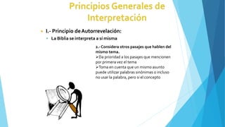 ◾ I.- Principio deAutorrevelación:
 La Biblia se interpreta a sí misma
2.-Considera otros pasajes que hablen del
mismo tema.
Da prioridad a los pasajes que mencionen
por primera vez el tema
Toma en cuenta que un mismo asunto
puede utilizar palabras sinónimas o incluso
no usar la palabra, pero si el concepto
 