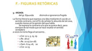 3.- IRONÍA
del gr. Εἰρωνεία disimulo o ignorancia fingida
La forma literaria que expresa una idea mediante el uso de un
sentido contrario, con el fin de señalar lo absurdo de tal cosa,
cuando menos en la opinión del que habla.
Se expresa lo contrario a lo que se quiere decir, pero
siempre de tal modo que se hace resaltar el sentido
verdadero
a veces la ironía llega al sarcasmo..
▪ 2Cor. 11:1, 5, 13, 19
▪ 1 Re. 18:27
▪ 1 Re. 22:15 (10-18)
▪ 2Sam. 6:14-16, 20
▪ 2Cor. 12:13
 