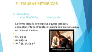 4.- PARADOJA
del gr. Παράδοξος idea opuesta
La forma literaria que expresa algunas verdades
aparentemente contradictorias en una sola oración, o muy
cerca la una a la otra.
◾
◾ Mt. 5:3-12
◾ Jn. 4:13, 14
◾ Jn. 6:35, 51, 53, 56
 
