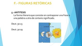 5.-ANTITESIS
La forma literaria que consiste en contraponer una frase o
una palabra a otra de contario significado.
Deut. 30:15
Deut. 30:19
 
