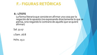 8.- LÍTOTE
La forma literaria que consiste en afirmar una cosa por la
negación de lo opuesto (no expresando directamente lo que se
piensa, sino negando lo contrario de aquello que se quiere
afirmar)
Sal. 51:17
1Sam. 26:8
Hchs. 15:2
 