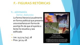 9.- ADIVINANZA
Del lat. Addivināre
La forma literaria (usualmente
en forma poética) que presenta
una enseñanza en forma de
acertijo fin de que el oyente o
lector lo resuelva y sea
edificado
◾
◾ Jue. 14:5-14 (14), 18
◾ Prov. 30:24-28
 