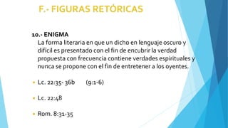 10.- ENIGMA
La forma literaria en que un dicho en lenguaje oscuro y
difícil es presentado con el fin de encubrir la verdad
propuesta con frecuencia contiene verdades espirituales y
nunca se propone con el fin de entretener a los oyentes.
◾ Lc. 22:35- 36b (9:1-6)
◾ Lc. 22:48
◾ Rom. 8:31-35
 