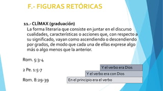 11.-CLÍMAX (graduación)
La forma literaria que consiste en juntar en el discurso
cualidades, características o acciones que, con respecto a
su significado, vayan como ascendiendo o descendiendo
por grados, de modo que cada una de ellas exprese algo
más o algo menos que la anterior.
Rom. 5:3-4
2 Pe. 1:5-7
Rom. 8:29-39
Y el verbo era Dios
Y el verbo era con Dios
En el principio era el verbo
 