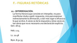 12.- INTERROGACIÓN.
La forma literaria que consiste en interpelar, no para
manifestar duda o pedir respuesta, sino para expresar
indirectamente la afirmación, o dar más vigor o eficacia a
lo que se dice.A veces se da la respuesta y otras veces es
tan obvia que no es necesaria una declaración explícita.
Gen. 18:25
Heb. 1:14
Lc. 22:48
Rom. 8:31-35
 