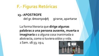 13.-APOSTROFE
del gr. ἀποστροφή girarse, apartarse
La forma literaria que dirige algunas
palabras a una persona ausente, muerta o
imaginaria o a alguna cosa inanimada o
abstracta, como si tuviera oídos y vida.
2Sam. 18:33; 19:4
 