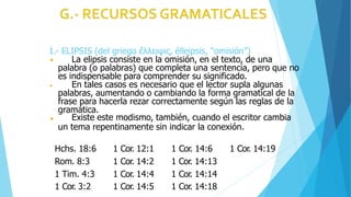 1.- ELIPSIS (del griego ἔλλειψις, élleipsis, "omisión”)
◾ La elipsis consiste en la omisión, en el texto, de una
◾
palabra (o palabras) que completa una sentencia, pero que no
es indispensable para comprender su significado.
◾ En tales casos es necesario que el lector supla algunas
palabras, aumentando o cambiando la forma gramatical de la
frase para hacerla rezar correctamente según las reglas de la
gramática.
Existe este modismo, también, cuando el escritor cambia
un tema repentinamente sin indicar la conexión.
Hchs. 18:6 1 Cor. 12:1 1 Cor. 14:6 1 Cor. 14:19
Rom. 8:3 1 Cor. 14:2 1 Cor. 14:13
1 Tim. 4:3 1 Cor. 14:4 1 Cor. 14:14
1 Cor. 3:2 1 Cor. 14:5 1 Cor. 14:18
 