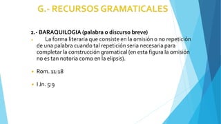 2.- BARAQUILOGIA (palabra o discurso breve)
◾ La forma literaria que consiste en la omisión o no repetición
de una palabra cuando tal repetición seria necesaria para
completar la construcción gramatical (en esta figura la omisión
no es tan notoria como en la elipsis).
◾ Rom. 11:18
◾ I Jn. 5:9
 