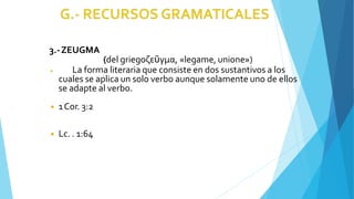 3.-ZEUGMA
(del griegoζεῦγμα, «legame, unione»)
◾ La forma literaria que consiste en dos sustantivos a los
cuales se aplica un solo verbo aunque solamente uno de ellos
se adapte al verbo.
◾ 1Cor. 3:2
◾ Lc. . 1:64
 