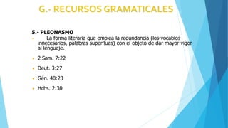 5.- PLEONASMO
◾ La forma literaria que emplea la redundancia (los vocablos
innecesarios, palabras superfluas) con el objeto de dar mayor vigor
al lenguaje.
◾ 2 Sam. 7:22
◾ Deut. 3:27
◾ Gén. 40:23
◾ Hchs. 2:30
 
