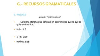 6.- MEIOSIS
μείωσις ("disminución")
◾ La forma literaria que consiste en decir menos que lo que se
quiere comunicar.
◾ Hchs. 1:5
◾ 1 Tes. 2:15
◾ Hechos 2:28
 