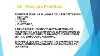 SE INTERPRETAN LAS PALABRAS DE LOS PROFETAS EN SU
SENTIDO
◾ USUAL,
◾ LITERAL
◾ E HISTORICO,
A MENOS QUE EL CONTEXTO U OTRA REFERENCIA
POSTERIOR EN LAS ESCRITURASO EL MODO ENQUE SE
CUMPLIERON INDIQUEN CLARAMENTEQUETIENEN UN
SENTIDO SIMBÓLICOOADICIONAL.
ES POSIBLEQUE SUCUMPLIMIENTO SEVERIFIQUE POR
ETAPAS,SIENDO CADA UNA DE ELLAS FIANZA DE LAS
VENIDERAS.
 