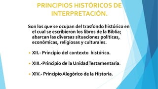 Son los que se ocupan del trasfondo histórico en
el cual se escribieron los libros de la Biblia;
abarcan las diversas situaciones políticas,
económicas, religiosas y culturales.
◾ XII.- Principio del contexto histórico.
◾ XIII.-Principio de laUnidadTestamentaria.
◾ XIV.- PrincipioAlegórico de la Historia.
 