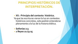 ◾ XII.- Principio del contexto histórico.
Ya que las escrituras vieron la luz en contextos
históricos concretos, solo podrán entenderse
plenamente a la luz de la historia bíblica.
◾ Sofonías 2:3
◾ 2 Reyes 21:23-25
 