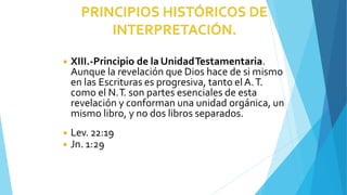 ◾ XIII.-Principio de laUnidadTestamentaria.
Aunque la revelación que Dios hace de si mismo
en las Escrituras es progresiva, tanto el A.T.
como el N.T. son partes esenciales de esta
revelación y conforman una unidad orgánica, un
mismo libro, y no dos libros separados.
◾ Lev. 22:19
◾ Jn. 1:29
 