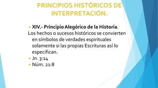 ◾ XIV.- PrincipioAlegórico de la Historia.
Los hechos o sucesos históricos se convierten
en símbolos de verdades espirituales
solamente si las propias Escrituras así lo
especifican.
◾ Jn. 3:14
◾ Núm. 21:8
 