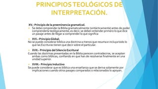 XV.- Principio de la preeminencia gramatical.
◾ Se debe comprender la Biblia gramaticalmente (sintácticamente) antes de poder
comprenderla teológicamente; es decir, se deben entender primero lo que dice
un pasaje antes de llegar a comprender lo que significa
◾ XVI.- PrincipioGlobal.
No se puede considerar bíblica una doctrina a menos que resuma e incluya todo lo
que las Escrituras tienen que decir sobre el particular.
◾ XVII.- Principio del Silencio Escritural
Cuando las doctrinas presentadas en la Biblia parecen contradecirse, se aceptan
ambas como bíblicas, confiando en que han de resolverse finalmente en una
unidad superior.
◾ XVIII.- Principio Inductivo
Se puede considerar que es bíblica una enseñanza que se deriva solamente por
implicaciones cuando otros pasajes comparados o relacionados lo apoyan.
 